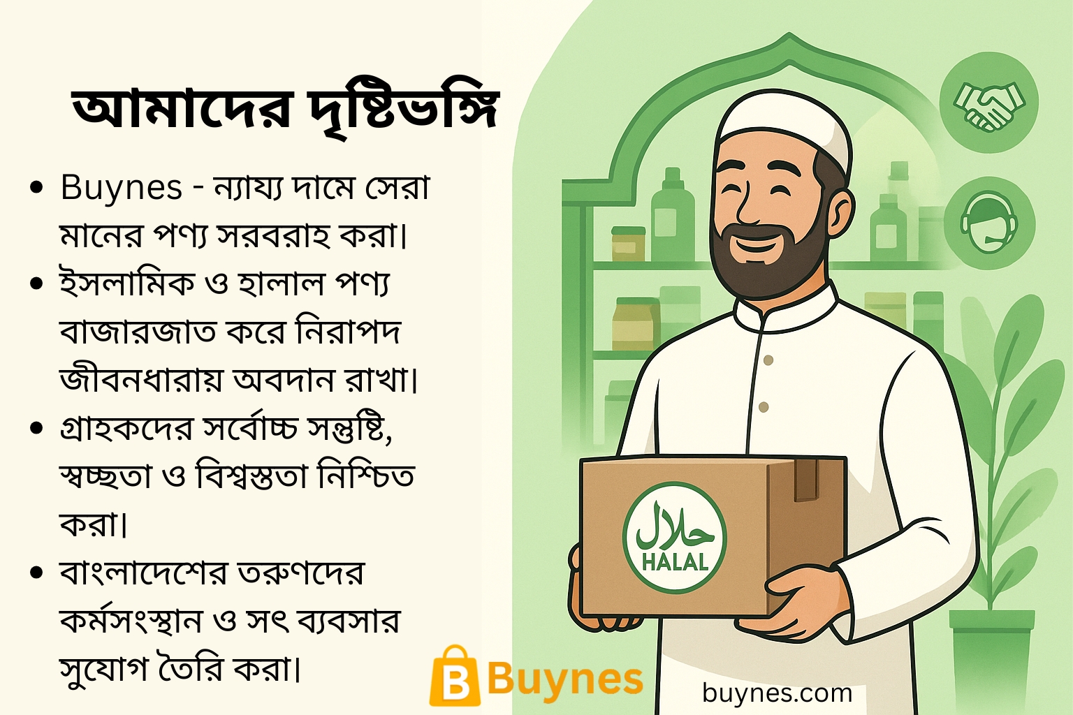 Buynes - আমাদের দৃষ্টিভঙ্গি Buynes - ন্যায্য দামে সেরা মানের পণ্য সরবরাহ করা। ইসলামিক ও হালাল পণ্য বাজারজাত করে নিরাপদ জীবনধারায় অবদান রাখা। গ্রাহকদের সর্বোচ্চ সন্তুষ্টি, স্বচ্ছতা ও বিশ্বস্ততা নিশ্চিত করা। বাংলাদেশের তরুণদের কর্মসংস্থান ও সৎ ব্যবসার সুযোগ তৈরি করা।