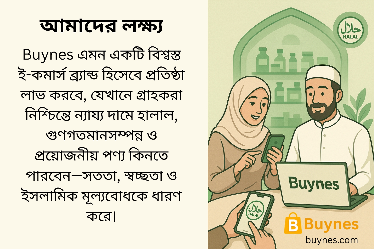 Buynes - আমাদের লক্ষ্য Buynes এমন একটি বিশ্বস্ত ই-কমার্স ব্র্যান্ড হিসেবে প্রতিষ্ঠা লাভ করবে, যেখানে গ্রাহকরা নিশ্চিন্তে ন্যায্য দামে হালাল, গুণগতমানসম্পন্ন ও প্রয়োজনীয় পণ্য কিনতে পারবেন—সততা, স্বচ্ছতা ও ইসলামিক মূল্যবোধকে ধারণ করে।